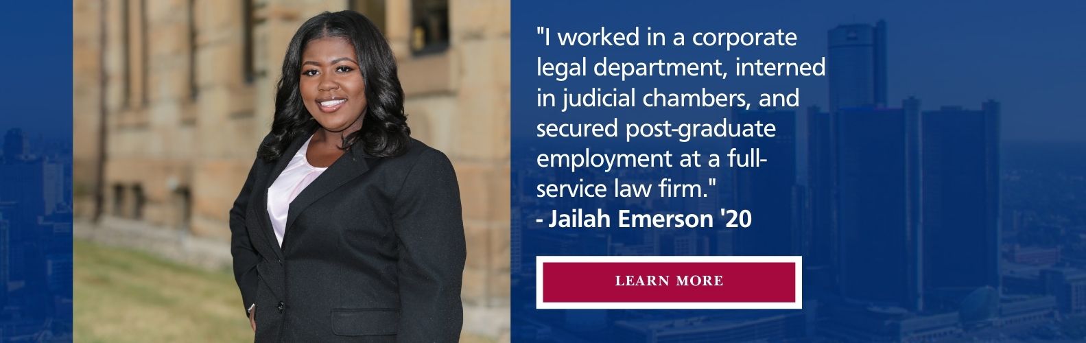 Student standing in front of school. I worked in a corporate legal department, interned in judicial chambers, and secured post-graduate employment at a full-time service law firm. -Jailah Emerson '20